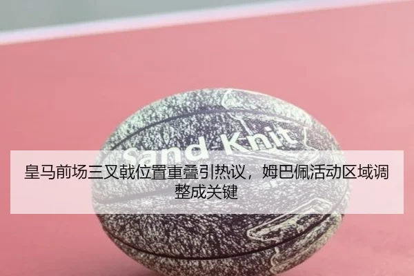 皇马前场三叉戟位置重叠引热议,姆巴佩活动区域调整成关键